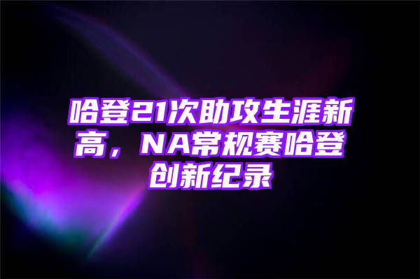 哈登21次助攻生涯新高，NA常规赛哈登创新纪录