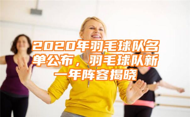 2020年羽毛球队名单公布，羽毛球队新一年阵容揭晓