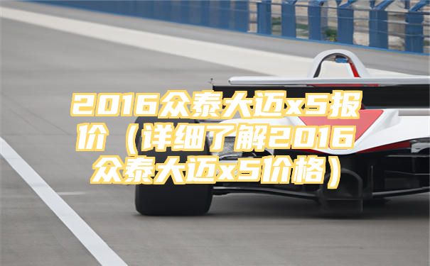 2016众泰大迈x5报价（详细了解2016众泰大迈x5价格）