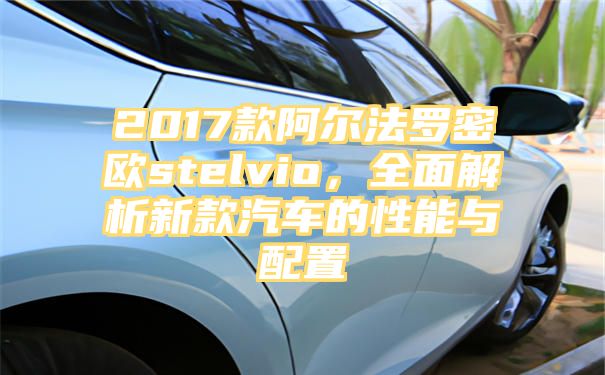 2017款阿尔法罗密欧stelvio，全面解析新款汽车的性能与配置