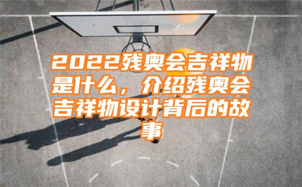 2022残奥会吉祥物是什么，介绍残奥会吉祥物设计背后的故事