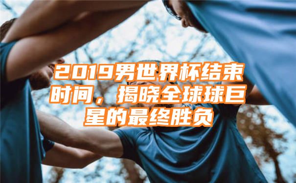 2019男世界杯结束时间，揭晓全球球巨星的最终胜负