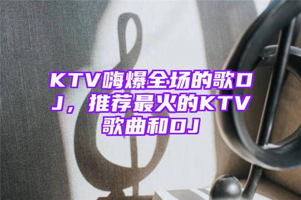 KTV嗨爆全场的歌DJ，推荐最火的KTV歌曲和DJ