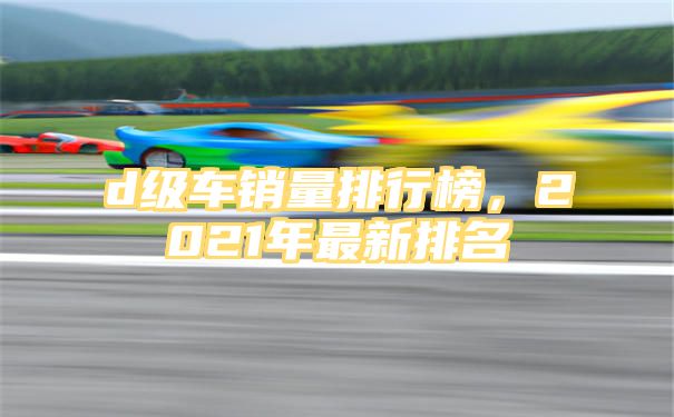 d级车销量排行榜，2021年最新排名