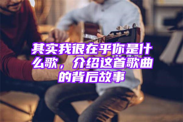 其实我很在乎你是什么歌，介绍这首歌曲的背后故事