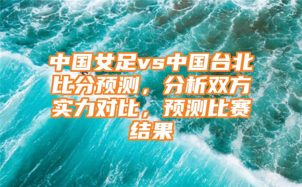 中国女足vs中国台北比分预测，分析双方实力对比，预测比赛结果