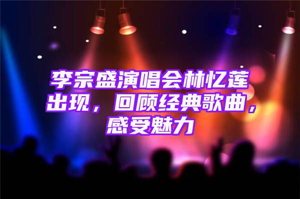 李宗盛演唱会林忆莲出现，回顾经典歌曲，感受魅力