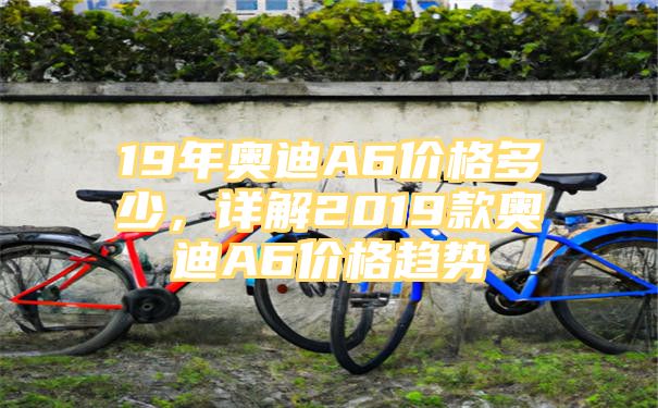 19年奥迪A6价格多少，详解2019款奥迪A6价格趋势