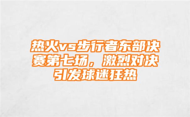 热火vs步行者东部决赛第七场，激烈对决引发球迷狂热