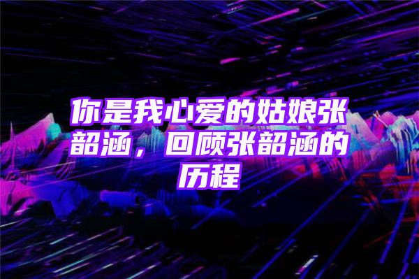 你是我心爱的姑娘张韶涵，回顾张韶涵的历程