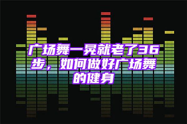 广场舞一晃就老了36步，如何做好广场舞的健身