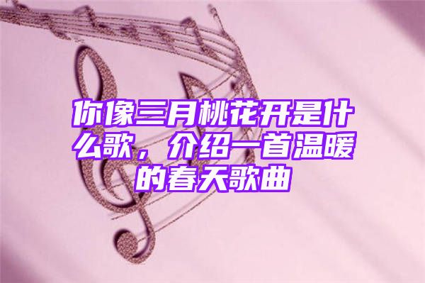 你像三月桃花开是什么歌，介绍一首温暖的春天歌曲