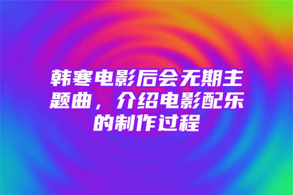 韩寒电影后会无期主题曲，介绍电影配乐的制作过程