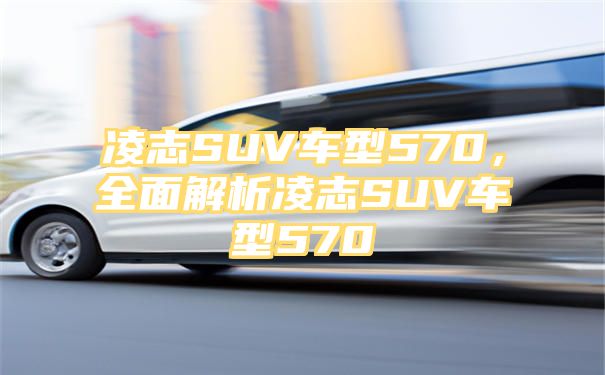 凌志SUV车型570，全面解析凌志SUV车型570