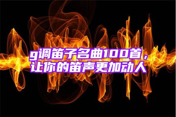 g调笛子名曲100首，让你的笛声更加动人