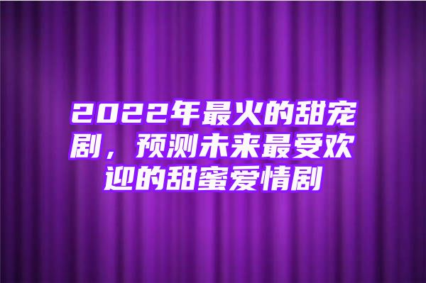 2022年最火的甜宠剧，预测未来最受欢迎的甜蜜爱情剧