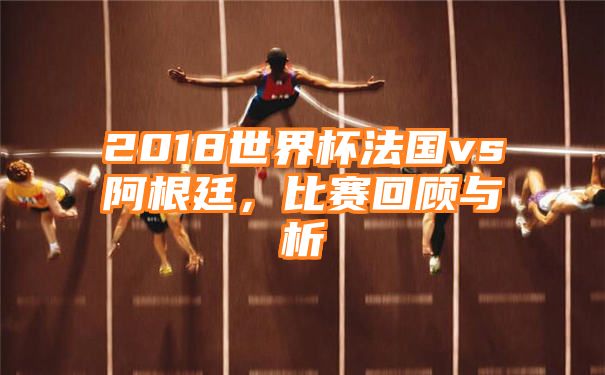 2018世界杯法国vs阿根廷，比赛回顾与析