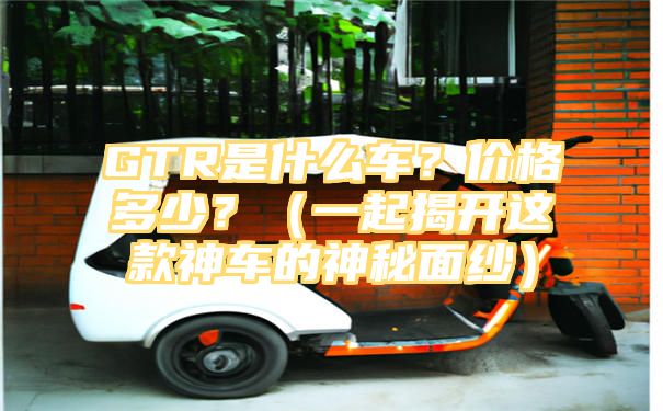 GTR是什么车？价格多少？（一起揭开这款神车的神秘面纱）