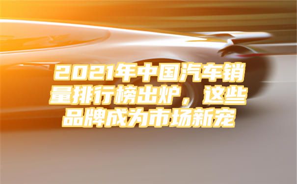 2021年中国汽车销量排行榜出炉，这些品牌成为市场新宠