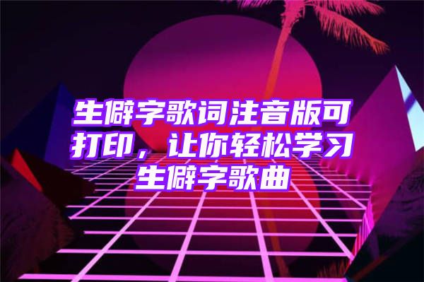 生僻字歌词注音版可打印，让你轻松学习生僻字歌曲