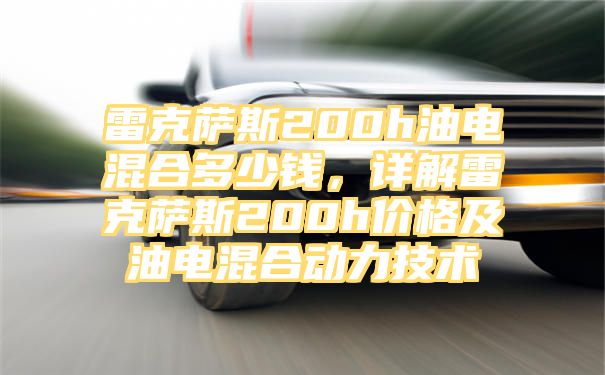 雷克萨斯200h油电混合多少钱，详解雷克萨斯200h价格及油电混合动力技术