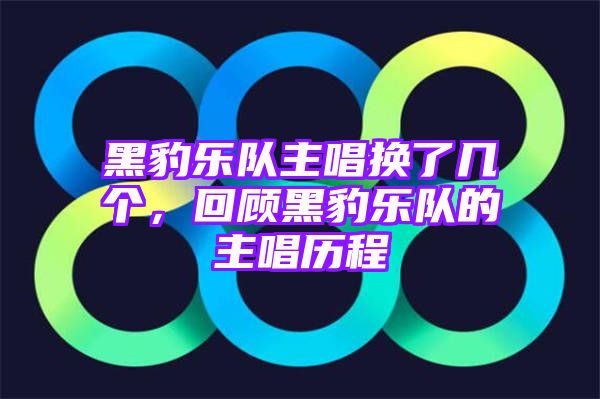 黑豹乐队主唱换了几个，回顾黑豹乐队的主唱历程