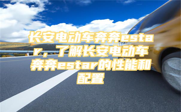 长安电动车奔奔estar，了解长安电动车奔奔estar的性能和配置