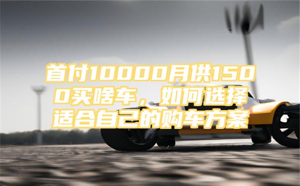 首付10000月供1500买啥车，如何选择适合自己的购车方案