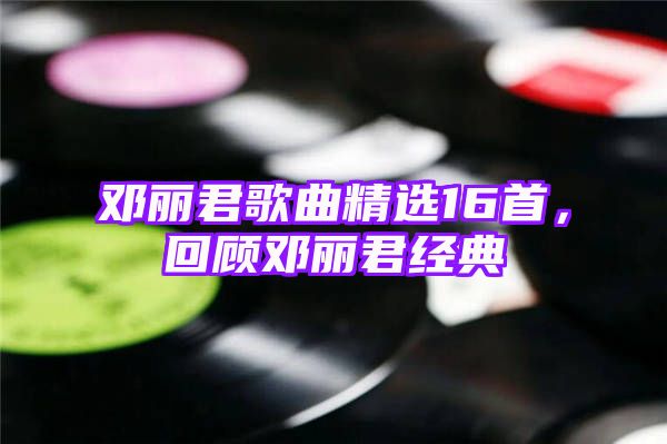 邓丽君歌曲精选16首，回顾邓丽君经典