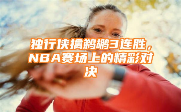 独行侠擒鹈鹕3连胜，NBA赛场上的精彩对决