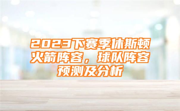 2023下赛季休斯顿火箭阵容，球队阵容预测及分析