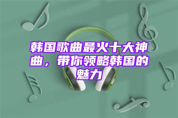 韩国歌曲最火十大神曲，带你领略韩国的魅力