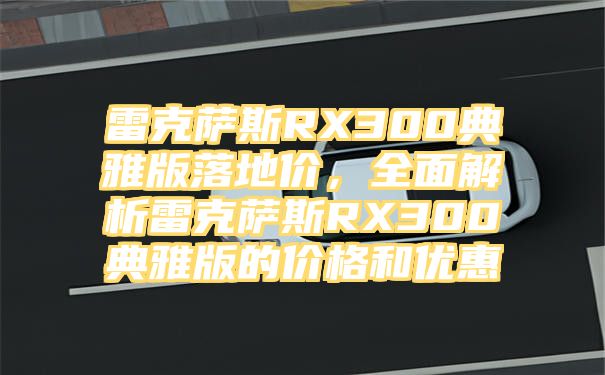 雷克萨斯RX300典雅版落地价，全面解析雷克萨斯RX300典雅版的价格和优惠