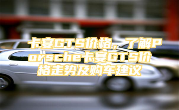 卡宴GTS价格，了解Porsche卡宴GTS价格走势及购车建议