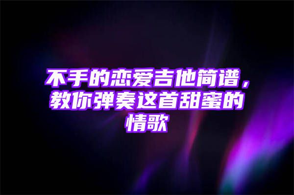 不手的恋爱吉他简谱，教你弹奏这首甜蜜的情歌