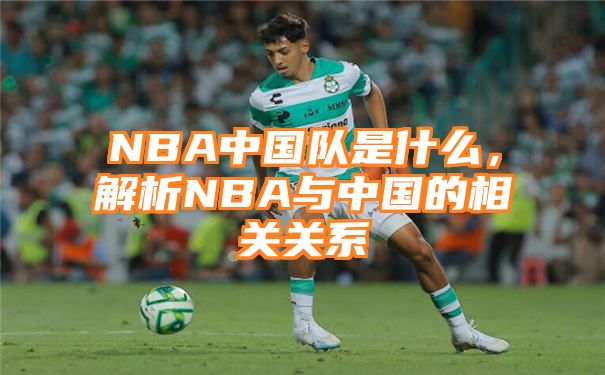 NBA中国队是什么，解析NBA与中国的相关关系