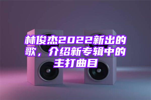 林俊杰2022新出的歌，介绍新专辑中的主打曲目