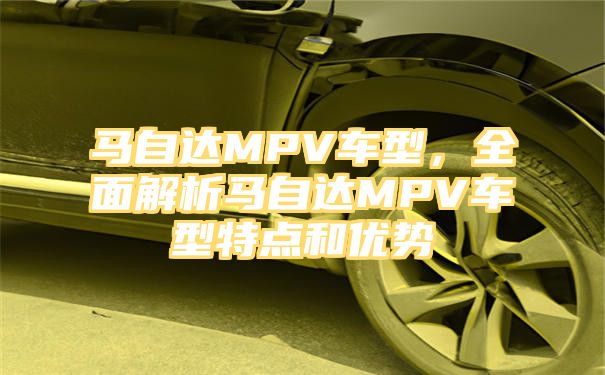 马自达MPV车型，全面解析马自达MPV车型特点和优势