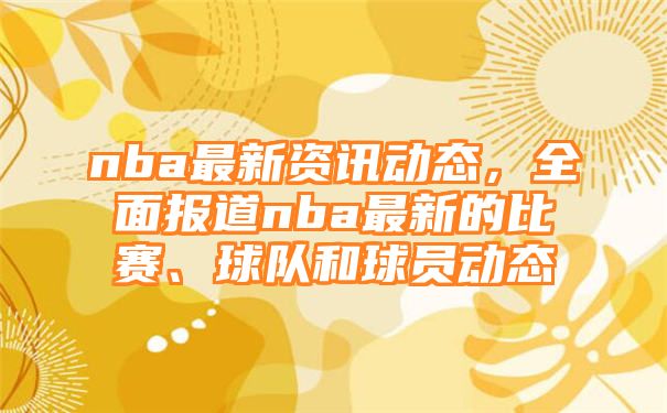 nba最新资讯动态，全面报道nba最新的比赛、球队和球员动态