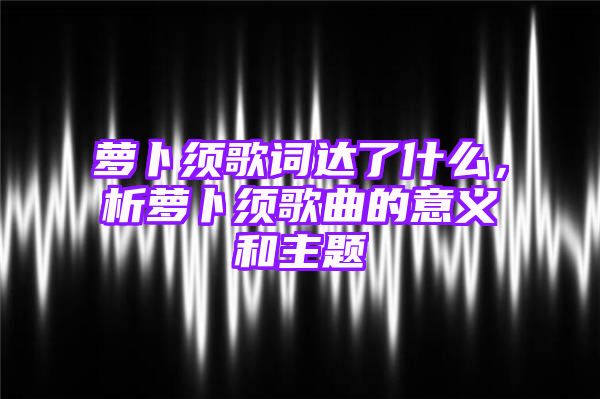 萝卜须歌词达了什么，析萝卜须歌曲的意义和主题