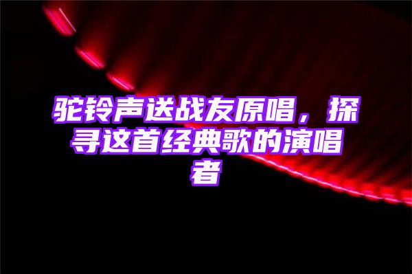 驼铃声送战友原唱，探寻这首经典歌的演唱者