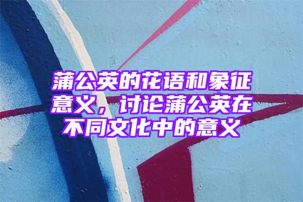 蒲公英的花语和象征意义，讨论蒲公英在不同文化中的意义