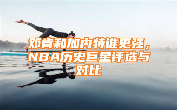 邓肯和加内特谁更强，NBA历史巨星评选与对比