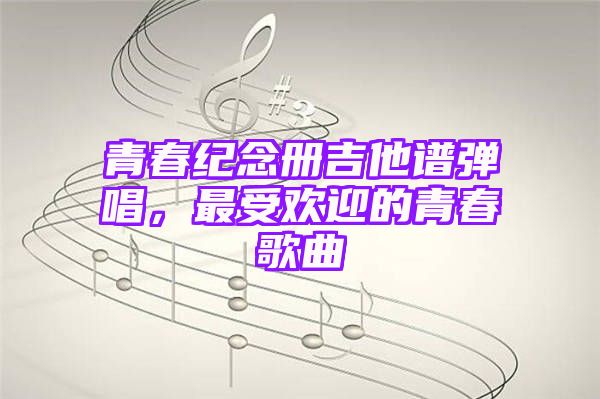 青春纪念册吉他谱弹唱，最受欢迎的青春歌曲