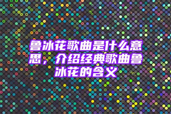 鲁冰花歌曲是什么意思，介绍经典歌曲鲁冰花的含义