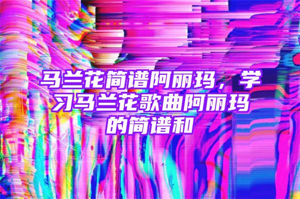 马兰花简谱阿丽玛，学习马兰花歌曲阿丽玛的简谱和