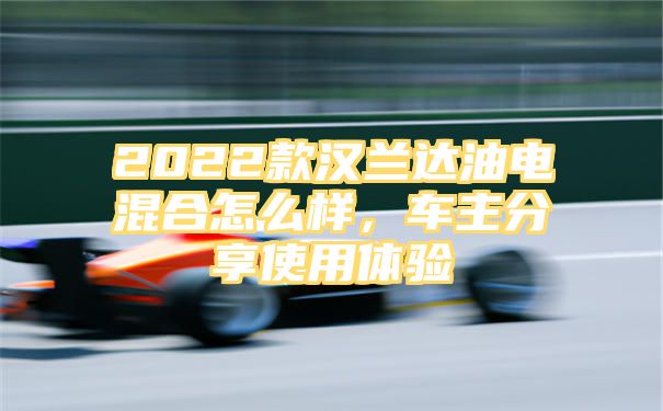 2022款汉兰达油电混合怎么样，车主分享使用体验