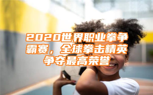 2020世界职业拳争霸赛，全球拳击精英争夺最高荣誉