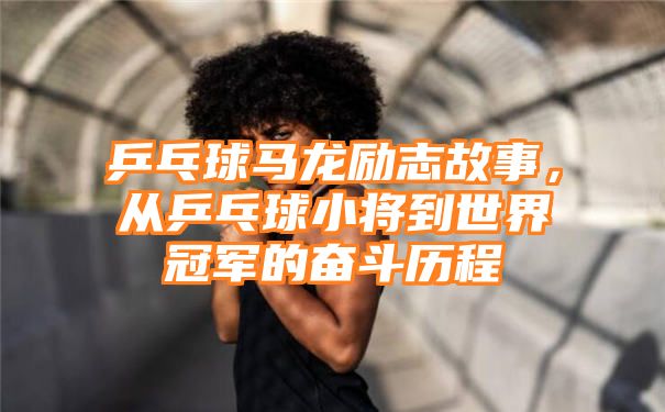 乒乓球马龙励志故事，从乒乓球小将到世界冠军的奋斗历程