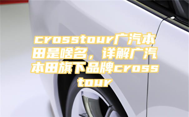 crosstour广汽本田是啥名，详解广汽本田旗下品牌crosstour